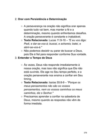 2. Orar com Persistência e Determinação
○ A perseverança na oração não significa orar apenas
quando tudo vai bem, mas manter a fé e a
determinação, mesmo quando enfrentamos desafios.
A oração perseverante é constante e inabalável.
○ Texto Relacionado: Lucas 11:9-10 – "E eu vos digo:
Pedi, e dar-se-vos-á; buscai, e achareis; batei, e
abrir-se-vos-á."
○ Não podemos desistir ou parar de buscar a Deus,
pois Ele é fiel para responder conforme Sua vontade.
3. Entender o Tempo de Deus
○ Às vezes, Deus não responde imediatamente à
nossa oração, mas isso não significa que Ele não
está ouvindo. Ele age no Seu tempo perfeito, e a
oração perseverante nos ensina a confiar em Seu
timing.
○ Texto Relacionado: Isaías 55:8-9 – "Porque os
meus pensamentos não são os vossos
pensamentos, nem os vossos caminhos os meus
caminhos, diz o Senhor."
○ Precisamos aprender a confiar na sabedoria de
Deus, mesmo quando as respostas não vêm de
forma imediata.
378
 