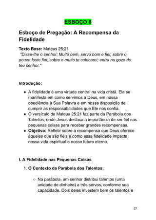 ESBOÇO 8
Esboço de Pregação: A Recompensa da
Fidelidade
Texto Base: Mateus 25:21
"Disse-lhe o senhor: Muito bem, servo bom e fiel; sobre o
pouco foste fiel, sobre o muito te colocarei; entra no gozo do
teu senhor."
Introdução:
● A fidelidade é uma virtude central na vida cristã. Ela se
manifesta em como servimos a Deus, em nossa
obediência à Sua Palavra e em nossa disposição de
cumprir as responsabilidades que Ele nos confia.
● O versículo de Mateus 25:21 faz parte da Parábola dos
Talentos, onde Jesus destaca a importância de ser fiel nas
pequenas coisas para receber grandes recompensas.
● Objetivo: Refletir sobre a recompensa que Deus oferece
àqueles que são fiéis e como essa fidelidade impacta
nossa vida espiritual e nosso futuro eterno.
I. A Fidelidade nas Pequenas Coisas
1. O Contexto da Parábola dos Talentos:
○ Na parábola, um senhor distribui talentos (uma
unidade de dinheiro) a três servos, conforme sua
capacidade. Dois deles investem bem os talentos e
37
 