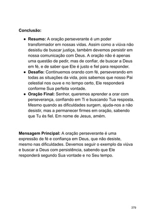 Conclusão:
● Resumo: A oração perseverante é um poder
transformador em nossas vidas. Assim como a viúva não
desistiu de buscar justiça, também devemos persistir em
nossa comunicação com Deus. A oração não é apenas
uma questão de pedir, mas de confiar, de buscar a Deus
em fé, e de saber que Ele é justo e fiel para responder.
● Desafio: Continuemos orando com fé, perseverando em
todas as situações da vida, pois sabemos que nosso Pai
celestial nos ouve e no tempo certo, Ele responderá
conforme Sua perfeita vontade.
● Oração Final: Senhor, queremos aprender a orar com
perseverança, confiando em Ti e buscando Tua resposta.
Mesmo quando as dificuldades surgem, ajuda-nos a não
desistir, mas a permanecer firmes em oração, sabendo
que Tu és fiel. Em nome de Jesus, amém.
Mensagem Principal: A oração perseverante é uma
expressão de fé e confiança em Deus, que não desiste,
mesmo nas dificuldades. Devemos seguir o exemplo da viúva
e buscar a Deus com persistência, sabendo que Ele
responderá segundo Sua vontade e no Seu tempo.
379
 