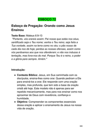 ESBOÇO 72
Esboço de Pregação: Orando como Jesus
Ensinou
Texto Base: Mateus 6:9-13
"Portanto, vós orareis assim: Pai nosso que estás nos céus,
santificado seja o Teu nome; venha o Teu reino; seja feita a
Tua vontade, assim na terra como no céu; o pão nosso de
cada dia nos dá hoje; perdoa as nossas ofensas, assim como
nós perdoamos aos que nos ofenderam; e não nos induzas à
tentação, mas livra-nos do mal. Porque Teu é o reino, o poder
e a glória para sempre. Amém."
Introdução:
● Contexto Bíblico: Jesus, em Sua caminhada com os
discípulos, ensina-lhes como orar. Quando pediram a Ele
para ensiná-los a orar, Ele responde com uma oração
simples, mas profunda, que tem sido a base da oração
cristã até hoje. Este modelo não é apenas para ser
repetido mecanicamente, mas para nos ensinar como nos
aproximar de Deus com reverência, confiança e
humildade.
● Objetivo: Compreender os componentes essenciais
dessa oração e aplicar o ensinamento de Jesus na nossa
vida de oração.
380
 