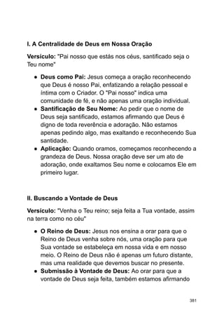 I. A Centralidade de Deus em Nossa Oração
Versículo: "Pai nosso que estás nos céus, santificado seja o
Teu nome"
● Deus como Pai: Jesus começa a oração reconhecendo
que Deus é nosso Pai, enfatizando a relação pessoal e
íntima com o Criador. O "Pai nosso" indica uma
comunidade de fé, e não apenas uma oração individual.
● Santificação de Seu Nome: Ao pedir que o nome de
Deus seja santificado, estamos afirmando que Deus é
digno de toda reverência e adoração. Não estamos
apenas pedindo algo, mas exaltando e reconhecendo Sua
santidade.
● Aplicação: Quando oramos, começamos reconhecendo a
grandeza de Deus. Nossa oração deve ser um ato de
adoração, onde exaltamos Seu nome e colocamos Ele em
primeiro lugar.
II. Buscando a Vontade de Deus
Versículo: "Venha o Teu reino; seja feita a Tua vontade, assim
na terra como no céu"
● O Reino de Deus: Jesus nos ensina a orar para que o
Reino de Deus venha sobre nós, uma oração para que
Sua vontade se estabeleça em nossa vida e em nosso
meio. O Reino de Deus não é apenas um futuro distante,
mas uma realidade que devemos buscar no presente.
● Submissão à Vontade de Deus: Ao orar para que a
vontade de Deus seja feita, também estamos afirmando
381
 