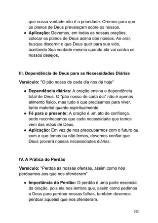 que nossa vontade não é a prioridade. Oremos para que
os planos de Deus prevaleçam sobre os nossos.
● Aplicação: Devemos, em todas as nossas orações,
colocar os planos de Deus acima dos nossos. Ao orar,
busque discernir o que Deus quer para sua vida,
aceitando Sua vontade mesmo quando ela vai contra os
nossos desejos.
III. Dependência de Deus para as Necessidades Diárias
Versículo: "O pão nosso de cada dia nos dá hoje"
● Dependência diárias: A oração ensina a dependência
total de Deus. O "pão nosso de cada dia" não é apenas
alimento físico, mas tudo o que precisamos para viver,
tanto material quanto espiritualmente.
● Fé para o presente: A oração é um ato de confiança,
onde reconhecemos que cada necessidade que temos
vem das mãos de Deus.
● Aplicação: Em vez de nos preocuparmos com o futuro ou
com o que temos ou não temos, devemos confiar que
Deus proverá nossas necessidades diárias.
IV. A Prática do Perdão
Versículo: "Perdoa as nossas ofensas, assim como nós
perdoamos aos que nos ofenderam"
● Importância do Perdão: O perdão é uma parte essencial
da oração, pois ela nos lembra que, assim como pedimos
a Deus para perdoar nossas falhas, também devemos
perdoar aqueles que nos ofenderam.
382
 