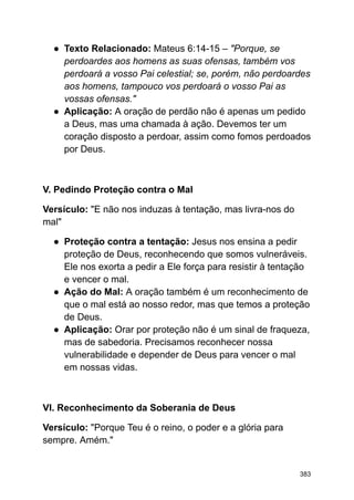 ● Texto Relacionado: Mateus 6:14-15 – "Porque, se
perdoardes aos homens as suas ofensas, também vos
perdoará a vosso Pai celestial; se, porém, não perdoardes
aos homens, tampouco vos perdoará o vosso Pai as
vossas ofensas."
● Aplicação: A oração de perdão não é apenas um pedido
a Deus, mas uma chamada à ação. Devemos ter um
coração disposto a perdoar, assim como fomos perdoados
por Deus.
V. Pedindo Proteção contra o Mal
Versículo: "E não nos induzas à tentação, mas livra-nos do
mal"
● Proteção contra a tentação: Jesus nos ensina a pedir
proteção de Deus, reconhecendo que somos vulneráveis.
Ele nos exorta a pedir a Ele força para resistir à tentação
e vencer o mal.
● Ação do Mal: A oração também é um reconhecimento de
que o mal está ao nosso redor, mas que temos a proteção
de Deus.
● Aplicação: Orar por proteção não é um sinal de fraqueza,
mas de sabedoria. Precisamos reconhecer nossa
vulnerabilidade e depender de Deus para vencer o mal
em nossas vidas.
VI. Reconhecimento da Soberania de Deus
Versículo: "Porque Teu é o reino, o poder e a glória para
sempre. Amém."
383
 