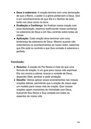 ● Deus é soberano: A oração termina com uma declaração
de que o Reino, o poder e a glória pertencem a Deus. Isso
é um reconhecimento de que Ele é o Senhor de tudo,
tanto nos céus como na terra.
● Exaltação e Confiança: Ao finalizar nossa oração com
essa declaração, estamos reafirmando nossa confiança
na soberania de Deus e em Seu controle sobre todas as
coisas.
● Aplicação: Cada oração deve terminar com uma
lembrança da soberania de Deus. Mesmo quando não
entendemos os acontecimentos ao nosso redor, sabemos
que Ele está no controle e que Sua vontade é soberana e
perfeita.
Conclusão:
● Resumo: A oração do Pai Nosso é mais do que uma
fórmula de oração; é um guia para nossa vida espiritual.
Ela nos ensina a adorar, buscar a vontade de Deus,
depender Dele, perdoar e pedir proteção.
● Desafio: Vamos aplicar esses ensinamentos nas nossas
orações diárias, permitindo que a oração de Jesus seja
um modelo para nossa vida de oração. Que nossas
orações sejam momentos de intimidade com Deus,
buscando Seu Reino e Sua vontade em todos os
aspectos da nossa vida
384
 
