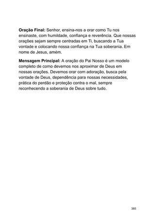 Oração Final: Senhor, ensina-nos a orar como Tu nos
ensinaste, com humildade, confiança e reverência. Que nossas
orações sejam sempre centradas em Ti, buscando a Tua
vontade e colocando nossa confiança na Tua soberania. Em
nome de Jesus, amém.
Mensagem Principal: A oração do Pai Nosso é um modelo
completo de como devemos nos aproximar de Deus em
nossas orações. Devemos orar com adoração, busca pela
vontade de Deus, dependência para nossas necessidades,
prática do perdão e proteção contra o mal, sempre
reconhecendo a soberania de Deus sobre tudo.
385
 