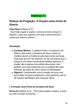 ESBOÇO 73
Esboço de Pregação: A Oração como Arma de
Guerra
Texto Base: Efésios 6:18
"Com toda oração e súplica, orando em todo o tempo no
Espírito, e para isto vigiando com toda a perseverança e
súplica por todos os santos."
Introdução:
● Contexto Bíblico: O apóstolo Paulo, no capítulo 6 de
Efésios, fala sobre a armadura de Deus e como os
cristãos devem se fortalecer para lutar contra as forças
espirituais do mal. No versículo 18, ele nos ensina que a
oração é uma parte crucial dessa batalha espiritual. A
oração não é apenas uma prática devocional, mas
também uma arma poderosa que os cristãos têm para
enfrentar as forças do mal e vencer as dificuldades.
● Objetivo: Compreender como a oração se torna uma
arma eficaz na guerra espiritual e como podemos usá-la
de maneira estratégica para alcançar vitória.
I. A Oração como Parte da Armadura de Deus
Versículo: Efésios 6:18 – "Com toda oração e súplica, orando
em todo o tempo no Espírito..."
386
 