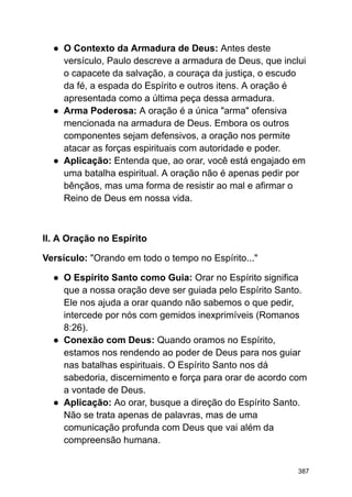 ● O Contexto da Armadura de Deus: Antes deste
versículo, Paulo descreve a armadura de Deus, que inclui
o capacete da salvação, a couraça da justiça, o escudo
da fé, a espada do Espírito e outros itens. A oração é
apresentada como a última peça dessa armadura.
● Arma Poderosa: A oração é a única "arma" ofensiva
mencionada na armadura de Deus. Embora os outros
componentes sejam defensivos, a oração nos permite
atacar as forças espirituais com autoridade e poder.
● Aplicação: Entenda que, ao orar, você está engajado em
uma batalha espiritual. A oração não é apenas pedir por
bênçãos, mas uma forma de resistir ao mal e afirmar o
Reino de Deus em nossa vida.
II. A Oração no Espírito
Versículo: "Orando em todo o tempo no Espírito..."
● O Espírito Santo como Guia: Orar no Espírito significa
que a nossa oração deve ser guiada pelo Espírito Santo.
Ele nos ajuda a orar quando não sabemos o que pedir,
intercede por nós com gemidos inexprimíveis (Romanos
8:26).
● Conexão com Deus: Quando oramos no Espírito,
estamos nos rendendo ao poder de Deus para nos guiar
nas batalhas espirituais. O Espírito Santo nos dá
sabedoria, discernimento e força para orar de acordo com
a vontade de Deus.
● Aplicação: Ao orar, busque a direção do Espírito Santo.
Não se trata apenas de palavras, mas de uma
comunicação profunda com Deus que vai além da
compreensão humana.
387
 