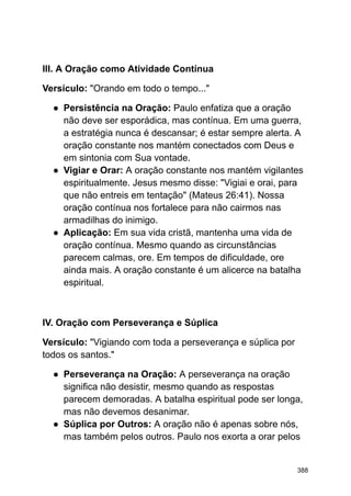 III. A Oração como Atividade Contínua
Versículo: "Orando em todo o tempo..."
● Persistência na Oração: Paulo enfatiza que a oração
não deve ser esporádica, mas contínua. Em uma guerra,
a estratégia nunca é descansar; é estar sempre alerta. A
oração constante nos mantém conectados com Deus e
em sintonia com Sua vontade.
● Vigiar e Orar: A oração constante nos mantém vigilantes
espiritualmente. Jesus mesmo disse: "Vigiai e orai, para
que não entreis em tentação" (Mateus 26:41). Nossa
oração contínua nos fortalece para não cairmos nas
armadilhas do inimigo.
● Aplicação: Em sua vida cristã, mantenha uma vida de
oração contínua. Mesmo quando as circunstâncias
parecem calmas, ore. Em tempos de dificuldade, ore
ainda mais. A oração constante é um alicerce na batalha
espiritual.
IV. Oração com Perseverança e Súplica
Versículo: "Vigiando com toda a perseverança e súplica por
todos os santos."
● Perseverança na Oração: A perseverança na oração
significa não desistir, mesmo quando as respostas
parecem demoradas. A batalha espiritual pode ser longa,
mas não devemos desanimar.
● Súplica por Outros: A oração não é apenas sobre nós,
mas também pelos outros. Paulo nos exorta a orar pelos
388
 