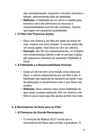 são recompensados, enquanto o terceiro esconde o
talento, demonstrando falta de fidelidade.
○ Reflexão: A fidelidade de um servo é medida pela
maneira como ele administra os recursos e
responsabilidades que lhe são confiados, mesmo
que sejam em pequenas quantidades.
2. O Valor das Pequenas Ações:
○ Deus nos chama a ser fiéis em todas as áreas da
vida, mesmo nas mais simples. O mundo pode não
ver essas ações, mas Deus as vê e as valoriza.
○ Exemplo: Ser fiel nos relacionamentos, no trabalho,
nos compromissos diários e até no serviço à igreja
são pequenas maneiras de expressar fidelidade a
Deus.
3. A Fidelidade e a Responsabilidade Pessoal:
○ Cada um de nós tem uma missão única dada por
Deus, e somos responsáveis por ser fiéis a ela. A
fidelidade não depende do tamanho da tarefa, mas
da dedicação e compromisso com o que Deus nos
confiou.
○ Reflexão: Deus valoriza mais nossa fidelidade do
que nosso sucesso aparente. Ele nos chama a ser
fiéis no pouco para que Ele possa confiar-nos mais.
II. A Recompensa de Deus para os Fiéis
1. A Promessa de Grande Recompensa:
○ O versículo de Mateus 25:21 revela que a
recompensa de Deus para os fiéis é grandiosa. O
38
 