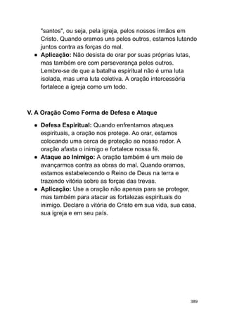 "santos", ou seja, pela igreja, pelos nossos irmãos em
Cristo. Quando oramos uns pelos outros, estamos lutando
juntos contra as forças do mal.
● Aplicação: Não desista de orar por suas próprias lutas,
mas também ore com perseverança pelos outros.
Lembre-se de que a batalha espiritual não é uma luta
isolada, mas uma luta coletiva. A oração intercessória
fortalece a igreja como um todo.
V. A Oração Como Forma de Defesa e Ataque
● Defesa Espiritual: Quando enfrentamos ataques
espirituais, a oração nos protege. Ao orar, estamos
colocando uma cerca de proteção ao nosso redor. A
oração afasta o inimigo e fortalece nossa fé.
● Ataque ao Inimigo: A oração também é um meio de
avançarmos contra as obras do mal. Quando oramos,
estamos estabelecendo o Reino de Deus na terra e
trazendo vitória sobre as forças das trevas.
● Aplicação: Use a oração não apenas para se proteger,
mas também para atacar as fortalezas espirituais do
inimigo. Declare a vitória de Cristo em sua vida, sua casa,
sua igreja e em seu país.
389
 
