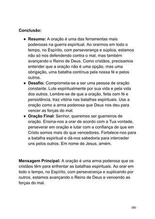 Conclusão:
● Resumo: A oração é uma das ferramentas mais
poderosas na guerra espiritual. Ao orarmos em todo o
tempo, no Espírito, com perseverança e súplica, estamos
não só nos defendendo contra o mal, mas também
avançando o Reino de Deus. Como cristãos, precisamos
entender que a oração não é uma opção, mas uma
obrigação, uma batalha contínua pela nossa fé e pelos
outros.
● Desafio: Comprometa-se a ser uma pessoa de oração
constante. Lute espiritualmente por sua vida e pela vida
dos outros. Lembre-se de que a oração, feita com fé e
persistência, traz vitória nas batalhas espirituais. Use a
oração como a arma poderosa que Deus nos deu para
vencer as forças do mal.
● Oração Final: Senhor, queremos ser guerreiros de
oração. Ensina-nos a orar de acordo com a Tua vontade,
perseverar em oração e lutar com a confiança de que em
Cristo somos mais do que vencedores. Fortalece-nos para
a batalha espiritual e dá-nos sabedoria para interceder
uns pelos outros. Em nome de Jesus, amém.
Mensagem Principal: A oração é uma arma poderosa que os
cristãos têm para enfrentar as batalhas espirituais. Ao orar em
todo o tempo, no Espírito, com perseverança e suplicando por
outros, estamos avançando o Reino de Deus e vencendo as
forças do mal.
390
 