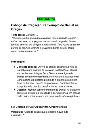 ESBOÇO 74
Esboço de Pregação: O Exemplo de Daniel na
Oração
Texto Base: Daniel 6:10
"Quando soube que o decreto havia sido assinado, Daniel
entrou em sua casa. (Agora, no seu quarto superior, tinham
janelas abertas em direção a Jerusalém). Três vezes ao dia se
punha de joelhos, orando e louvando diante de seu Deus,
como costumava fazer."
Introdução:
● Contexto Bíblico: O livro de Daniel descreve a vida de
Daniel em um período de cativeiro na Babilônia. Daniel
era um homem íntegro, fiel a Deus, e uma figura de
grande coragem e fidelidade. No capítulo 6, quando o rei
Dario assina um decreto proibindo a oração a qualquer
deus ou homem, exceto ao próprio rei, Daniel continua
sua prática de oração, desafiando as ordens do rei.
● Objetivo: Refletir sobre o exemplo de Daniel na oração e
como sua atitude de fidelidade e perseverança em oração
pode nos inspirar em nossos próprios desafios espirituais.
I. A Decisão de Orar Apesar das Circunstâncias
Versículo: "Quando soube que o decreto havia sido
assinado..."
391
 