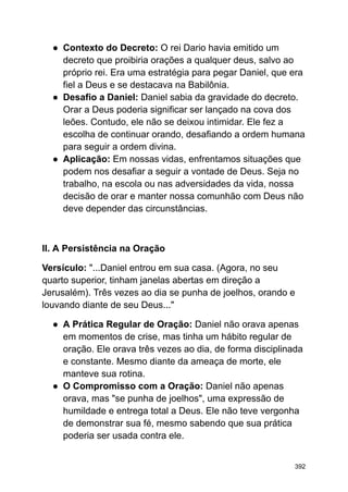 ● Contexto do Decreto: O rei Dario havia emitido um
decreto que proibiria orações a qualquer deus, salvo ao
próprio rei. Era uma estratégia para pegar Daniel, que era
fiel a Deus e se destacava na Babilônia.
● Desafio a Daniel: Daniel sabia da gravidade do decreto.
Orar a Deus poderia significar ser lançado na cova dos
leões. Contudo, ele não se deixou intimidar. Ele fez a
escolha de continuar orando, desafiando a ordem humana
para seguir a ordem divina.
● Aplicação: Em nossas vidas, enfrentamos situações que
podem nos desafiar a seguir a vontade de Deus. Seja no
trabalho, na escola ou nas adversidades da vida, nossa
decisão de orar e manter nossa comunhão com Deus não
deve depender das circunstâncias.
II. A Persistência na Oração
Versículo: "...Daniel entrou em sua casa. (Agora, no seu
quarto superior, tinham janelas abertas em direção a
Jerusalém). Três vezes ao dia se punha de joelhos, orando e
louvando diante de seu Deus..."
● A Prática Regular de Oração: Daniel não orava apenas
em momentos de crise, mas tinha um hábito regular de
oração. Ele orava três vezes ao dia, de forma disciplinada
e constante. Mesmo diante da ameaça de morte, ele
manteve sua rotina.
● O Compromisso com a Oração: Daniel não apenas
orava, mas "se punha de joelhos", uma expressão de
humildade e entrega total a Deus. Ele não teve vergonha
de demonstrar sua fé, mesmo sabendo que sua prática
poderia ser usada contra ele.
392
 