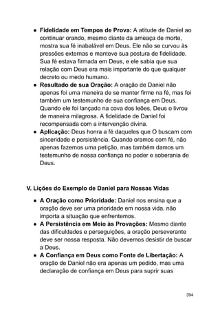 ● Fidelidade em Tempos de Prova: A atitude de Daniel ao
continuar orando, mesmo diante da ameaça de morte,
mostra sua fé inabalável em Deus. Ele não se curvou às
pressões externas e manteve sua postura de fidelidade.
Sua fé estava firmada em Deus, e ele sabia que sua
relação com Deus era mais importante do que qualquer
decreto ou medo humano.
● Resultado de sua Oração: A oração de Daniel não
apenas foi uma maneira de se manter firme na fé, mas foi
também um testemunho de sua confiança em Deus.
Quando ele foi lançado na cova dos leões, Deus o livrou
de maneira milagrosa. A fidelidade de Daniel foi
recompensada com a intervenção divina.
● Aplicação: Deus honra a fé daqueles que O buscam com
sinceridade e persistência. Quando oramos com fé, não
apenas fazemos uma petição, mas também damos um
testemunho de nossa confiança no poder e soberania de
Deus.
V. Lições do Exemplo de Daniel para Nossas Vidas
● A Oração como Prioridade: Daniel nos ensina que a
oração deve ser uma prioridade em nossa vida, não
importa a situação que enfrentemos.
● A Persistência em Meio às Provações: Mesmo diante
das dificuldades e perseguições, a oração perseverante
deve ser nossa resposta. Não devemos desistir de buscar
a Deus.
● A Confiança em Deus como Fonte de Libertação: A
oração de Daniel não era apenas um pedido, mas uma
declaração de confiança em Deus para suprir suas
394
 