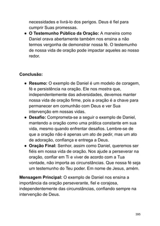 necessidades e livrá-lo dos perigos. Deus é fiel para
cumprir Suas promessas.
● O Testemunho Público da Oração: A maneira como
Daniel orava abertamente também nos ensina a não
termos vergonha de demonstrar nossa fé. O testemunho
de nossa vida de oração pode impactar aqueles ao nosso
redor.
Conclusão:
● Resumo: O exemplo de Daniel é um modelo de coragem,
fé e persistência na oração. Ele nos mostra que,
independentemente das adversidades, devemos manter
nossa vida de oração firme, pois a oração é a chave para
permanecer em comunhão com Deus e ver Sua
intervenção em nossas vidas.
● Desafio: Comprometa-se a seguir o exemplo de Daniel,
mantendo a oração como uma prática constante em sua
vida, mesmo quando enfrentar desafios. Lembre-se de
que a oração não é apenas um ato de pedir, mas um ato
de adoração, confiança e entrega a Deus.
● Oração Final: Senhor, assim como Daniel, queremos ser
fiéis em nossa vida de oração. Nos ajude a perseverar na
oração, confiar em Ti e viver de acordo com a Tua
vontade, não importa as circunstâncias. Que nossa fé seja
um testemunho do Teu poder. Em nome de Jesus, amém.
Mensagem Principal: O exemplo de Daniel nos ensina a
importância da oração perseverante, fiel e corajosa,
independentemente das circunstâncias, confiando sempre na
intervenção de Deus.
395
 