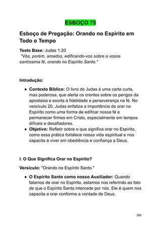 ESBOÇO 75
Esboço de Pregação: Orando no Espírito em
Todo o Tempo
Texto Base: Judas 1:20
"Vós, porém, amados, edificando-vos sobre a vossa
santíssima fé, orando no Espírito Santo."
Introdução:
● Contexto Bíblico: O livro de Judas é uma carta curta,
mas poderosa, que alerta os crentes sobre os perigos da
apostasia e exorta à fidelidade e perseverança na fé. No
versículo 20, Judas enfatiza a importância de orar no
Espírito como uma forma de edificar nossa fé e
permanecer firmes em Cristo, especialmente em tempos
difíceis e desafiadores.
● Objetivo: Refletir sobre o que significa orar no Espírito,
como essa prática fortalece nossa vida espiritual e nos
capacita a viver em obediência e confiança a Deus.
I. O Que Significa Orar no Espírito?
Versículo: "Orando no Espírito Santo."
● O Espírito Santo como nosso Auxiliador: Quando
falamos de orar no Espírito, estamos nos referindo ao fato
de que o Espírito Santo intercede por nós. Ele é quem nos
capacita a orar conforme a vontade de Deus,
396
 