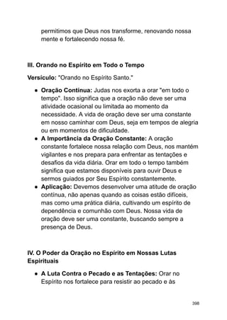 permitimos que Deus nos transforme, renovando nossa
mente e fortalecendo nossa fé.
III. Orando no Espírito em Todo o Tempo
Versículo: "Orando no Espírito Santo."
● Oração Contínua: Judas nos exorta a orar "em todo o
tempo". Isso significa que a oração não deve ser uma
atividade ocasional ou limitada ao momento da
necessidade. A vida de oração deve ser uma constante
em nosso caminhar com Deus, seja em tempos de alegria
ou em momentos de dificuldade.
● A Importância da Oração Constante: A oração
constante fortalece nossa relação com Deus, nos mantém
vigilantes e nos prepara para enfrentar as tentações e
desafios da vida diária. Orar em todo o tempo também
significa que estamos disponíveis para ouvir Deus e
sermos guiados por Seu Espírito constantemente.
● Aplicação: Devemos desenvolver uma atitude de oração
contínua, não apenas quando as coisas estão difíceis,
mas como uma prática diária, cultivando um espírito de
dependência e comunhão com Deus. Nossa vida de
oração deve ser uma constante, buscando sempre a
presença de Deus.
IV. O Poder da Oração no Espírito em Nossas Lutas
Espirituais
● A Luta Contra o Pecado e as Tentações: Orar no
Espírito nos fortalece para resistir ao pecado e às
398
 