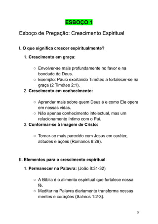 ESBOÇO 1
Esboço de Pregação: Crescimento Espiritual
I. O que significa crescer espiritualmente?
1. Crescimento em graça:
○ Envolver-se mais profundamente no favor e na
bondade de Deus.
○ Exemplo: Paulo exortando Timóteo a fortalecer-se na
graça (2 Timóteo 2:1).
2. Crescimento em conhecimento:
○ Aprender mais sobre quem Deus é e como Ele opera
em nossas vidas.
○ Não apenas conhecimento intelectual, mas um
relacionamento íntimo com o Pai.
3. Conformar-se à imagem de Cristo:
○ Tornar-se mais parecido com Jesus em caráter,
atitudes e ações (Romanos 8:29).
II. Elementos para o crescimento espiritual
1. Permanecer na Palavra: (João 8:31-32)
○ A Bíblia é o alimento espiritual que fortalece nossa
fé.
○ Meditar na Palavra diariamente transforma nossas
mentes e corações (Salmos 1:2-3).
3
 