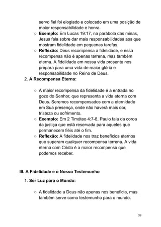 servo fiel foi elogiado e colocado em uma posição de
maior responsabilidade e honra.
○ Exemplo: Em Lucas 19:17, na parábola das minas,
Jesus fala sobre dar mais responsabilidades aos que
mostram fidelidade em pequenas tarefas.
○ Reflexão: Deus recompensa a fidelidade, e essa
recompensa não é apenas terrena, mas também
eterna. A fidelidade em nossa vida presente nos
prepara para uma vida de maior glória e
responsabilidade no Reino de Deus.
2. A Recompensa Eterna:
○ A maior recompensa da fidelidade é a entrada no
gozo do Senhor, que representa a vida eterna com
Deus. Seremos recompensados com a eternidade
em Sua presença, onde não haverá mais dor,
tristeza ou sofrimento.
○ Exemplo: Em 2 Timóteo 4:7-8, Paulo fala da coroa
da justiça que está reservada para aqueles que
permanecem fiéis até o fim.
○ Reflexão: A fidelidade nos traz benefícios eternos
que superam qualquer recompensa terrena. A vida
eterna com Cristo é a maior recompensa que
podemos receber.
III. A Fidelidade e o Nosso Testemunho
1. Ser Luz para o Mundo:
○ A fidelidade a Deus não apenas nos beneficia, mas
também serve como testemunho para o mundo.
39
 