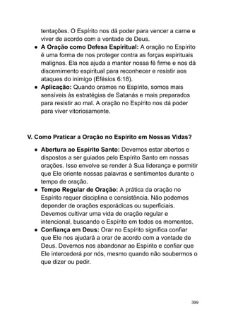 tentações. O Espírito nos dá poder para vencer a carne e
viver de acordo com a vontade de Deus.
● A Oração como Defesa Espiritual: A oração no Espírito
é uma forma de nos proteger contra as forças espirituais
malignas. Ela nos ajuda a manter nossa fé firme e nos dá
discernimento espiritual para reconhecer e resistir aos
ataques do inimigo (Efésios 6:18).
● Aplicação: Quando oramos no Espírito, somos mais
sensíveis às estratégias de Satanás e mais preparados
para resistir ao mal. A oração no Espírito nos dá poder
para viver vitoriosamente.
V. Como Praticar a Oração no Espírito em Nossas Vidas?
● Abertura ao Espírito Santo: Devemos estar abertos e
dispostos a ser guiados pelo Espírito Santo em nossas
orações. Isso envolve se render à Sua liderança e permitir
que Ele oriente nossas palavras e sentimentos durante o
tempo de oração.
● Tempo Regular de Oração: A prática da oração no
Espírito requer disciplina e consistência. Não podemos
depender de orações esporádicas ou superficiais.
Devemos cultivar uma vida de oração regular e
intencional, buscando o Espírito em todos os momentos.
● Confiança em Deus: Orar no Espírito significa confiar
que Ele nos ajudará a orar de acordo com a vontade de
Deus. Devemos nos abandonar ao Espírito e confiar que
Ele intercederá por nós, mesmo quando não soubermos o
que dizer ou pedir.
399
 
