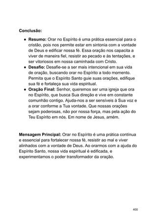 Conclusão:
● Resumo: Orar no Espírito é uma prática essencial para o
cristão, pois nos permite estar em sintonia com a vontade
de Deus e edificar nossa fé. Essa oração nos capacita a
viver de maneira fiel, resistir ao pecado e às tentações, e
ser vitoriosos em nossa caminhada com Cristo.
● Desafio: Desafie-se a ser mais intencional em sua vida
de oração, buscando orar no Espírito a todo momento.
Permita que o Espírito Santo guie suas orações, edifique
sua fé e fortaleça sua vida espiritual.
● Oração Final: Senhor, queremos ser uma igreja que ora
no Espírito, que busca Sua direção e vive em constante
comunhão contigo. Ajuda-nos a ser sensíveis à Sua voz e
a orar conforme a Tua vontade. Que nossas orações
sejam poderosas, não por nossa força, mas pela ação do
Teu Espírito em nós. Em nome de Jesus, amém.
Mensagem Principal: Orar no Espírito é uma prática contínua
e essencial para fortalecer nossa fé, resistir ao mal e viver
alinhados com a vontade de Deus. Ao orarmos com a ajuda do
Espírito Santo, nossa vida espiritual é edificada, e
experimentamos o poder transformador da oração.
400
 