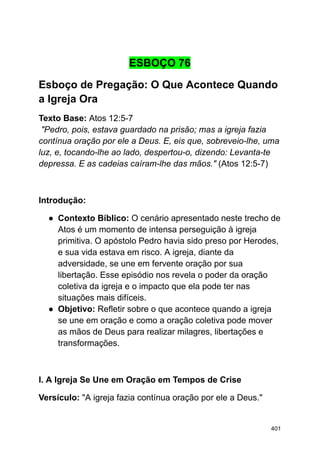 ESBOÇO 76
Esboço de Pregação: O Que Acontece Quando
a Igreja Ora
Texto Base: Atos 12:5-7
"Pedro, pois, estava guardado na prisão; mas a igreja fazia
contínua oração por ele a Deus. E, eis que, sobreveio-lhe, uma
luz, e, tocando-lhe ao lado, despertou-o, dizendo: Levanta-te
depressa. E as cadeias caíram-lhe das mãos." (Atos 12:5-7)
Introdução:
● Contexto Bíblico: O cenário apresentado neste trecho de
Atos é um momento de intensa perseguição à igreja
primitiva. O apóstolo Pedro havia sido preso por Herodes,
e sua vida estava em risco. A igreja, diante da
adversidade, se une em fervente oração por sua
libertação. Esse episódio nos revela o poder da oração
coletiva da igreja e o impacto que ela pode ter nas
situações mais difíceis.
● Objetivo: Refletir sobre o que acontece quando a igreja
se une em oração e como a oração coletiva pode mover
as mãos de Deus para realizar milagres, libertações e
transformações.
I. A Igreja Se Une em Oração em Tempos de Crise
Versículo: "A igreja fazia contínua oração por ele a Deus."
401
 