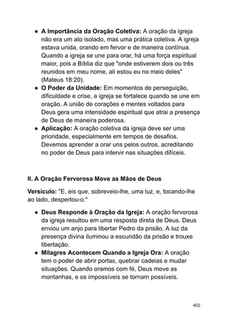 ● A Importância da Oração Coletiva: A oração da igreja
não era um ato isolado, mas uma prática coletiva. A igreja
estava unida, orando em fervor e de maneira contínua.
Quando a igreja se une para orar, há uma força espiritual
maior, pois a Bíblia diz que "onde estiverem dois ou três
reunidos em meu nome, ali estou eu no meio deles"
(Mateus 18:20).
● O Poder da Unidade: Em momentos de perseguição,
dificuldade e crise, a igreja se fortalece quando se une em
oração. A união de corações e mentes voltados para
Deus gera uma intensidade espiritual que atrai a presença
de Deus de maneira poderosa.
● Aplicação: A oração coletiva da igreja deve ser uma
prioridade, especialmente em tempos de desafios.
Devemos aprender a orar uns pelos outros, acreditando
no poder de Deus para intervir nas situações difíceis.
II. A Oração Fervorosa Move as Mãos de Deus
Versículo: "E, eis que, sobreveio-lhe, uma luz, e, tocando-lhe
ao lado, despertou-o."
● Deus Responde à Oração da Igreja: A oração fervorosa
da igreja resultou em uma resposta direta de Deus. Deus
enviou um anjo para libertar Pedro da prisão. A luz da
presença divina iluminou a escuridão da prisão e trouxe
libertação.
● Milagres Acontecem Quando a Igreja Ora: A oração
tem o poder de abrir portas, quebrar cadeias e mudar
situações. Quando oramos com fé, Deus move as
montanhas, e os impossíveis se tornam possíveis.
402
 