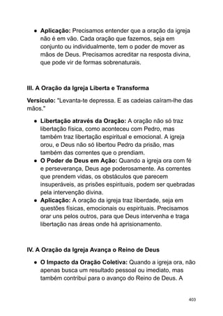 ● Aplicação: Precisamos entender que a oração da igreja
não é em vão. Cada oração que fazemos, seja em
conjunto ou individualmente, tem o poder de mover as
mãos de Deus. Precisamos acreditar na resposta divina,
que pode vir de formas sobrenaturais.
III. A Oração da Igreja Liberta e Transforma
Versículo: "Levanta-te depressa. E as cadeias caíram-lhe das
mãos."
● Libertação através da Oração: A oração não só traz
libertação física, como aconteceu com Pedro, mas
também traz libertação espiritual e emocional. A igreja
orou, e Deus não só libertou Pedro da prisão, mas
também das correntes que o prendiam.
● O Poder de Deus em Ação: Quando a igreja ora com fé
e perseverança, Deus age poderosamente. As correntes
que prendem vidas, os obstáculos que parecem
insuperáveis, as prisões espirituais, podem ser quebradas
pela intervenção divina.
● Aplicação: A oração da igreja traz liberdade, seja em
questões físicas, emocionais ou espirituais. Precisamos
orar uns pelos outros, para que Deus intervenha e traga
libertação nas áreas onde há aprisionamento.
IV. A Oração da Igreja Avança o Reino de Deus
● O Impacto da Oração Coletiva: Quando a igreja ora, não
apenas busca um resultado pessoal ou imediato, mas
também contribui para o avanço do Reino de Deus. A
403
 