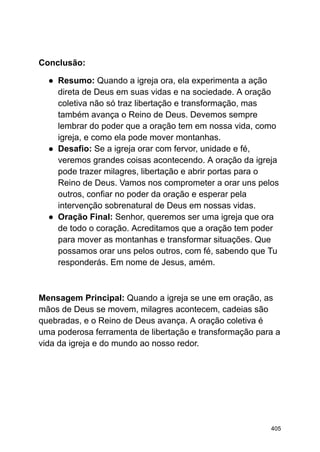 Conclusão:
● Resumo: Quando a igreja ora, ela experimenta a ação
direta de Deus em suas vidas e na sociedade. A oração
coletiva não só traz libertação e transformação, mas
também avança o Reino de Deus. Devemos sempre
lembrar do poder que a oração tem em nossa vida, como
igreja, e como ela pode mover montanhas.
● Desafio: Se a igreja orar com fervor, unidade e fé,
veremos grandes coisas acontecendo. A oração da igreja
pode trazer milagres, libertação e abrir portas para o
Reino de Deus. Vamos nos comprometer a orar uns pelos
outros, confiar no poder da oração e esperar pela
intervenção sobrenatural de Deus em nossas vidas.
● Oração Final: Senhor, queremos ser uma igreja que ora
de todo o coração. Acreditamos que a oração tem poder
para mover as montanhas e transformar situações. Que
possamos orar uns pelos outros, com fé, sabendo que Tu
responderás. Em nome de Jesus, amém.
Mensagem Principal: Quando a igreja se une em oração, as
mãos de Deus se movem, milagres acontecem, cadeias são
quebradas, e o Reino de Deus avança. A oração coletiva é
uma poderosa ferramenta de libertação e transformação para a
vida da igreja e do mundo ao nosso redor.
405
 