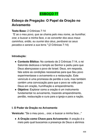 ESBOÇO 77
Esboço de Pregação: O Papel da Oração no
Avivamento
Texto Base: 2 Crônicas 7:14
"E se o meu povo, que se chama pelo meu nome, se humilhar,
orar, e buscar a minha face, e se converter dos seus maus
caminhos, então, eu ouvirei dos céus, perdoarei os seus
pecados e sararei a sua terra." (2 Crônicas 7:14)
Introdução:
● Contexto Bíblico: No contexto de 2 Crônicas 7:14, o rei
Salomão dedicava o templo ao Senhor e pediu para que
Deus abençoasse o povo de Israel. Deus, em resposta,
fala sobre as condições necessárias para que Seu povo
experimentasse o avivamento e a restauração. Este
versículo é uma promessa de perdão e cura, mas também
contém uma convocação para que o povo se volte para
Deus em oração, humilhação e arrependimento.
● Objetivo: Explorar como a oração é um instrumento
fundamental no avivamento, trazendo arrependimento,
perdão, restauração e cura para a igreja e para a nação.
I. O Poder da Oração no Avivamento
Versículo: "Se o meu povo... orar, e buscar a minha face..."
● A Oração como Chave para Avivamento: A oração é o
meio pelo qual buscamos a presença de Deus e abrimos
406
 