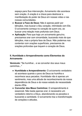 espaço para Sua intervenção. Avivamento não acontece
sem oração. A oração é a chave para destravar a
manifestação do poder de Deus em nossas vidas e nas
nossas comunidades.
● Buscar a Face de Deus: Não é apenas pedir por
bênçãos, mas buscar o Seu coração, intimidade com Ele.
O avivamento começa no coração de quem ora, ao
buscar uma relação mais profunda com Deus.
● Aplicação: Para que haja um avivamento genuíno,
precisamos orar com sinceridade, buscando mais do que
bênçãos, mas a própria face de Deus. Não podemos nos
contentar com orações superficiais, precisamos de
orações profundas que toquem o coração de Deus.
II. Humildade e Arrependimento como Elementos do
Avivamento
Versículo: "Se humilhar... e se converter dos seus maus
caminhos..."
● Humildade e Arrependimento: O avivamento verdadeiro
só acontece quando o povo de Deus se humilha e
reconhece seus pecados. Humildade não é apenas um
sentimento, mas uma atitude de reconhecimento da nossa
dependência de Deus e do nosso estado de necessidade
diante d'Ele.
● Converter dos Maus Caminhos: O arrependimento é
essencial. Não basta apenas orar; é necessário um
verdadeiro retorno a Deus, abandonando os pecados e
buscando a santidade. O avivamento traz a transformação
de corações e atitudes.
407
 