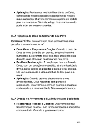 ● Aplicação: Precisamos nos humilhar diante de Deus,
confessando nossos pecados e abandonando nossos
maus caminhos. O arrependimento é o ponto de partida
para o avivamento. Sem ele, o fogo do avivamento não
pode arder em nossos corações.
III. A Resposta de Deus ao Clamor do Seu Povo
Versículo: "Então, eu ouvirei dos céus, perdoarei os seus
pecados e sararei a sua terra."
● Deus Ouve e Responde à Oração: Quando o povo de
Deus se volta para Ele em oração, arrependimento e
humildade, Ele promete ouvir dos céus. Deus não está
distante, mas atencioso ao clamor do Seu povo.
● Perdão e Restauração: A oração que busca a face de
Deus, com um coração arrependido, atrai a misericórdia
divina. Deus perdoa os pecados e sara a terra, ou seja,
Ele traz restauração à vida espiritual do Seu povo e à
nação.
● Aplicação: Quando oramos sinceramente e nos
arrependemos, Deus responde com perdão e
restauração. O avivamento começa quando o pecado é
confessado e a misericórdia de Deus é experimentada.
IV. A Oração no Avivamento e Sua Influência na Sociedade
● Restauração Pessoal e Coletiva: O avivamento traz
transformação pessoal, mas também impacta a sociedade
como um todo. Quando a igreja é renovada
408
 