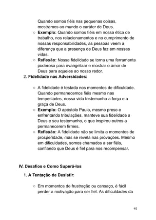 Quando somos fiéis nas pequenas coisas,
mostramos ao mundo o caráter de Deus.
○ Exemplo: Quando somos fiéis em nossa ética de
trabalho, nos relacionamentos e no cumprimento de
nossas responsabilidades, as pessoas veem a
diferença que a presença de Deus faz em nossas
vidas.
○ Reflexão: Nossa fidelidade se torna uma ferramenta
poderosa para evangelizar e mostrar o amor de
Deus para aqueles ao nosso redor.
2. Fidelidade nas Adversidades:
○ A fidelidade é testada nos momentos de dificuldade.
Quando permanecemos fiéis mesmo nas
tempestades, nossa vida testemunha a força e a
graça de Deus.
○ Exemplo: O apóstolo Paulo, mesmo preso e
enfrentando tribulações, manteve sua fidelidade a
Deus e seu testemunho, o que inspirou outros a
permanecerem firmes.
○ Reflexão: A fidelidade não se limita a momentos de
prosperidade, mas se revela nas provações. Mesmo
em dificuldades, somos chamados a ser fiéis,
confiando que Deus é fiel para nos recompensar.
IV. Desafios e Como Superá-los
1. A Tentação de Desistir:
○ Em momentos de frustração ou cansaço, é fácil
perder a motivação para ser fiel. As dificuldades da
40
 