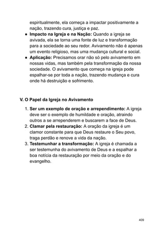 espiritualmente, ela começa a impactar positivamente a
nação, trazendo cura, justiça e paz.
● Impacto na Igreja e na Nação: Quando a igreja se
avivada, ela se torna uma fonte de luz e transformação
para a sociedade ao seu redor. Avivamento não é apenas
um evento religioso, mas uma mudança cultural e social.
● Aplicação: Precisamos orar não só pelo avivamento em
nossas vidas, mas também pela transformação da nossa
sociedade. O avivamento que começa na igreja pode
espalhar-se por toda a nação, trazendo mudança e cura
onde há destruição e sofrimento.
V. O Papel da Igreja no Avivamento
1. Ser um exemplo de oração e arrependimento: A igreja
deve ser o exemplo de humildade e oração, atraindo
outros a se arrependerem e buscarem a face de Deus.
2. Clamar pela restauração: A oração da igreja é um
clamor constante para que Deus restaure o Seu povo,
traga perdão e renove a vida da nação.
3. Testemunhar a transformação: A igreja é chamada a
ser testemunha do avivamento de Deus e a espalhar a
boa notícia da restauração por meio da oração e do
evangelho.
409
 