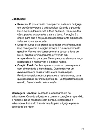 Conclusão:
● Resumo: O avivamento começa com o clamor da igreja,
em oração fervorosa e arrependida. Quando o povo de
Deus se humilha e busca a face de Deus, Ele ouve dos
céus, perdoa os pecados e sara a terra. A oração é a
chave para que a restauração aconteça tanto em nossas
vidas como na sociedade.
● Desafio: Deus está pronto para trazer avivamento, mas
isso começa com a oração sincera e o arrependimento
genuíno. Vamos nos comprometer a buscar a face de
Deus, orando fervorosamente e vivendo em
arrependimento, para que Ele ouça nosso clamor e traga
restauração à nossa vida e à nossa nação.
● Oração Final: Senhor, queremos ser um povo que ora
com sinceridade e humilhação. Queremos ver um
avivamento em nossas vidas e em nossa nação.
Perdoa-nos pelos nossos pecados e restaura-nos, para
que possamos ser instrumentos da Tua transformação no
mundo. Em nome de Jesus, amém.
Mensagem Principal: A oração é o fundamento do
avivamento. Quando a igreja ora com um coração arrependido
e humilde, Deus responde com perdão, restauração e
avivamento, trazendo transformação para a igreja e para a
sociedade ao redor.
410
 