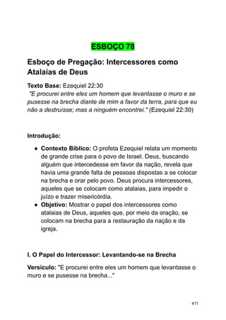 ESBOÇO 78
Esboço de Pregação: Intercessores como
Atalaias de Deus
Texto Base: Ezequiel 22:30
"E procurei entre eles um homem que levantasse o muro e se
pusesse na brecha diante de mim a favor da terra, para que eu
não a destruísse; mas a ninguém encontrei." (Ezequiel 22:30)
Introdução:
● Contexto Bíblico: O profeta Ezequiel relata um momento
de grande crise para o povo de Israel. Deus, buscando
alguém que intercedesse em favor da nação, revela que
havia uma grande falta de pessoas dispostas a se colocar
na brecha e orar pelo povo. Deus procura intercessores,
aqueles que se colocam como atalaias, para impedir o
juízo e trazer misericórdia.
● Objetivo: Mostrar o papel dos intercessores como
atalaias de Deus, aqueles que, por meio da oração, se
colocam na brecha para a restauração da nação e da
igreja.
I. O Papel do Intercessor: Levantando-se na Brecha
Versículo: "E procurei entre eles um homem que levantasse o
muro e se pusesse na brecha..."
411
 