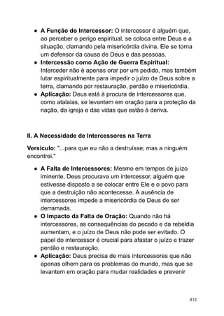 ● A Função do Intercessor: O intercessor é alguém que,
ao perceber o perigo espiritual, se coloca entre Deus e a
situação, clamando pela misericórdia divina. Ele se torna
um defensor da causa de Deus e das pessoas.
● Intercessão como Ação de Guerra Espiritual:
Interceder não é apenas orar por um pedido, mas também
lutar espiritualmente para impedir o juízo de Deus sobre a
terra, clamando por restauração, perdão e misericórdia.
● Aplicação: Deus está à procura de intercessores que,
como atalaias, se levantem em oração para a proteção da
nação, da igreja e das vidas que estão à deriva.
II. A Necessidade de Intercessores na Terra
Versículo: "...para que eu não a destruísse; mas a ninguém
encontrei."
● A Falta de Intercessores: Mesmo em tempos de juízo
iminente, Deus procurava um intercessor, alguém que
estivesse disposto a se colocar entre Ele e o povo para
que a destruição não acontecesse. A ausência de
intercessores impede a misericórdia de Deus de ser
derramada.
● O Impacto da Falta de Oração: Quando não há
intercessores, as consequências do pecado e da rebeldia
aumentam, e o juízo de Deus não pode ser evitado. O
papel do intercessor é crucial para afastar o juízo e trazer
perdão e restauração.
● Aplicação: Deus precisa de mais intercessores que não
apenas olhem para os problemas do mundo, mas que se
levantem em oração para mudar realidades e prevenir
412
 