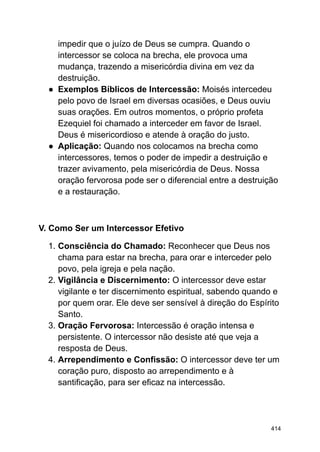impedir que o juízo de Deus se cumpra. Quando o
intercessor se coloca na brecha, ele provoca uma
mudança, trazendo a misericórdia divina em vez da
destruição.
● Exemplos Bíblicos de Intercessão: Moisés intercedeu
pelo povo de Israel em diversas ocasiões, e Deus ouviu
suas orações. Em outros momentos, o próprio profeta
Ezequiel foi chamado a interceder em favor de Israel.
Deus é misericordioso e atende à oração do justo.
● Aplicação: Quando nos colocamos na brecha como
intercessores, temos o poder de impedir a destruição e
trazer avivamento, pela misericórdia de Deus. Nossa
oração fervorosa pode ser o diferencial entre a destruição
e a restauração.
V. Como Ser um Intercessor Efetivo
1. Consciência do Chamado: Reconhecer que Deus nos
chama para estar na brecha, para orar e interceder pelo
povo, pela igreja e pela nação.
2. Vigilância e Discernimento: O intercessor deve estar
vigilante e ter discernimento espiritual, sabendo quando e
por quem orar. Ele deve ser sensível à direção do Espírito
Santo.
3. Oração Fervorosa: Intercessão é oração intensa e
persistente. O intercessor não desiste até que veja a
resposta de Deus.
4. Arrependimento e Confissão: O intercessor deve ter um
coração puro, disposto ao arrependimento e à
santificação, para ser eficaz na intercessão.
414
 