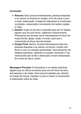Conclusão:
● Resumo: Deus procura intercessores, pessoas dispostas
a se colocar na brecha em oração, a fim de evitar o juízo
e trazer restauração. O papel do intercessor é crucial para
a proteção, restauração e avivamento de nações, igrejas
e vidas.
● Desafio: Cada um de nós é chamado para ser um atalaia,
alguém que ora com fervor, vigilância e discernimento.
Precisamos nos levantar como intercessores em favor de
nossa família, igreja, nação e mundo, para que a
misericórdia de Deus seja derramada.
● Oração Final: Senhor, levanta intercessores entre nós,
pessoas dispostas a se colocar na brecha, orando com
fervor e com um coração quebrantado. Que possamos ser
atalaias espirituais, vigilantes na oração, buscando a Tua
misericórdia para evitar a destruição e trazer restauração.
Em nome de Jesus, amém.
Mensagem Principal: O intercessor é um atalaia espiritual,
alguém que se coloca na brecha para orar em favor da terra,
das pessoas e da nação. Deus procura aqueles que, através
da oração fervorosa, impedem o juízo e trazem a misericórdia
e restauração sobre as vidas.
415
 