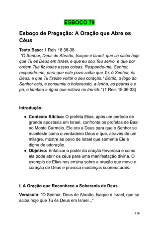 ESBOÇO 79
Esboço de Pregação: A Oração que Abre os
Céus
Texto Base: 1 Reis 18:36-38
"Ó Senhor, Deus de Abraão, Isaque e Israel, que se saiba hoje
que Tu és Deus em Israel, e que eu sou Teu servo, e que por
ordem Tua fiz todas essas coisas. Responde-me, Senhor,
responde-me, para que este povo saiba que Tu, ó Senhor, és
Deus, e que Tu fizeste voltar o seu coração." Então, o fogo do
Senhor caiu, e consumiu o holocausto, a lenha, as pedras e o
pó, e lambeu a água que estava no trench." (1 Reis 18:36-38)
Introdução:
● Contexto Bíblico: O profeta Elias, após um período de
grande apostasia em Israel, confronta os profetas de Baal
no Monte Carmelo. Ele ora a Deus para que o Senhor se
manifeste como o verdadeiro Deus e que, através de um
milagre, mostre ao povo de Israel que somente Ele é
digno de adoração.
● Objetivo: Enfatizar o poder da oração fervorosa e como
ela pode abrir os céus para uma manifestação divina. O
exemplo de Elias nos ensina sobre a oração que move o
coração de Deus e provoca mudanças sobrenaturais.
I. A Oração que Reconhece a Soberania de Deus
Versículo: "Ó Senhor, Deus de Abraão, Isaque e Israel, que se
saiba hoje que Tu és Deus em Israel..."
416
 