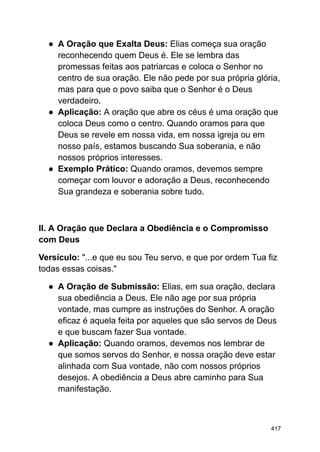 ● A Oração que Exalta Deus: Elias começa sua oração
reconhecendo quem Deus é. Ele se lembra das
promessas feitas aos patriarcas e coloca o Senhor no
centro de sua oração. Ele não pede por sua própria glória,
mas para que o povo saiba que o Senhor é o Deus
verdadeiro.
● Aplicação: A oração que abre os céus é uma oração que
coloca Deus como o centro. Quando oramos para que
Deus se revele em nossa vida, em nossa igreja ou em
nosso país, estamos buscando Sua soberania, e não
nossos próprios interesses.
● Exemplo Prático: Quando oramos, devemos sempre
começar com louvor e adoração a Deus, reconhecendo
Sua grandeza e soberania sobre tudo.
II. A Oração que Declara a Obediência e o Compromisso
com Deus
Versículo: "...e que eu sou Teu servo, e que por ordem Tua fiz
todas essas coisas."
● A Oração de Submissão: Elias, em sua oração, declara
sua obediência a Deus. Ele não age por sua própria
vontade, mas cumpre as instruções do Senhor. A oração
eficaz é aquela feita por aqueles que são servos de Deus
e que buscam fazer Sua vontade.
● Aplicação: Quando oramos, devemos nos lembrar de
que somos servos do Senhor, e nossa oração deve estar
alinhada com Sua vontade, não com nossos próprios
desejos. A obediência a Deus abre caminho para Sua
manifestação.
417
 