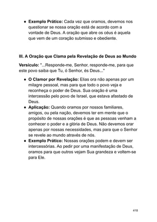 ● Exemplo Prático: Cada vez que oramos, devemos nos
questionar se nossa oração está de acordo com a
vontade de Deus. A oração que abre os céus é aquela
que vem de um coração submisso e obediente.
III. A Oração que Clama pela Revelação de Deus ao Mundo
Versículo: "...Responde-me, Senhor, responde-me, para que
este povo saiba que Tu, ó Senhor, és Deus..."
● O Clamor por Revelação: Elias ora não apenas por um
milagre pessoal, mas para que todo o povo veja e
reconheça o poder de Deus. Sua oração é uma
intercessão pelo povo de Israel, que estava afastado de
Deus.
● Aplicação: Quando oramos por nossos familiares,
amigos, ou pela nação, devemos ter em mente que o
propósito de nossas orações é que as pessoas venham a
conhecer o poder e a glória de Deus. Não devemos orar
apenas por nossas necessidades, mas para que o Senhor
se revele ao mundo através de nós.
● Exemplo Prático: Nossas orações podem e devem ser
intercessórias. Ao pedir por uma manifestação de Deus,
oramos para que outros vejam Sua grandeza e voltem-se
para Ele.
418
 