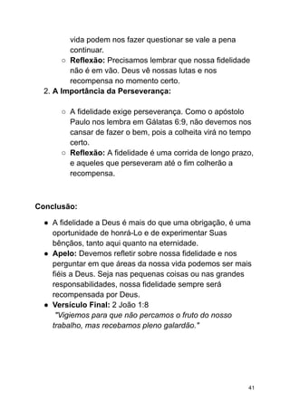 vida podem nos fazer questionar se vale a pena
continuar.
○ Reflexão: Precisamos lembrar que nossa fidelidade
não é em vão. Deus vê nossas lutas e nos
recompensa no momento certo.
2. A Importância da Perseverança:
○ A fidelidade exige perseverança. Como o apóstolo
Paulo nos lembra em Gálatas 6:9, não devemos nos
cansar de fazer o bem, pois a colheita virá no tempo
certo.
○ Reflexão: A fidelidade é uma corrida de longo prazo,
e aqueles que perseveram até o fim colherão a
recompensa.
Conclusão:
● A fidelidade a Deus é mais do que uma obrigação, é uma
oportunidade de honrá-Lo e de experimentar Suas
bênçãos, tanto aqui quanto na eternidade.
● Apelo: Devemos refletir sobre nossa fidelidade e nos
perguntar em que áreas da nossa vida podemos ser mais
fiéis a Deus. Seja nas pequenas coisas ou nas grandes
responsabilidades, nossa fidelidade sempre será
recompensada por Deus.
● Versículo Final: 2 João 1:8
"Vigiemos para que não percamos o fruto do nosso
trabalho, mas recebamos pleno galardão."
41
 