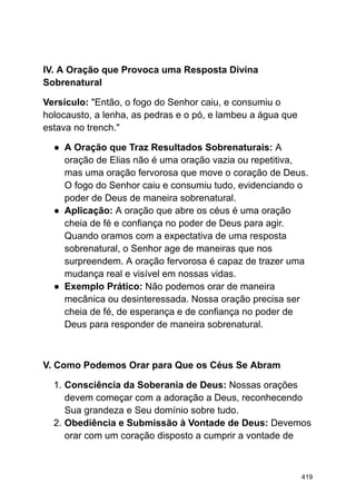 IV. A Oração que Provoca uma Resposta Divina
Sobrenatural
Versículo: "Então, o fogo do Senhor caiu, e consumiu o
holocausto, a lenha, as pedras e o pó, e lambeu a água que
estava no trench."
● A Oração que Traz Resultados Sobrenaturais: A
oração de Elias não é uma oração vazia ou repetitiva,
mas uma oração fervorosa que move o coração de Deus.
O fogo do Senhor caiu e consumiu tudo, evidenciando o
poder de Deus de maneira sobrenatural.
● Aplicação: A oração que abre os céus é uma oração
cheia de fé e confiança no poder de Deus para agir.
Quando oramos com a expectativa de uma resposta
sobrenatural, o Senhor age de maneiras que nos
surpreendem. A oração fervorosa é capaz de trazer uma
mudança real e visível em nossas vidas.
● Exemplo Prático: Não podemos orar de maneira
mecânica ou desinteressada. Nossa oração precisa ser
cheia de fé, de esperança e de confiança no poder de
Deus para responder de maneira sobrenatural.
V. Como Podemos Orar para Que os Céus Se Abram
1. Consciência da Soberania de Deus: Nossas orações
devem começar com a adoração a Deus, reconhecendo
Sua grandeza e Seu domínio sobre tudo.
2. Obediência e Submissão à Vontade de Deus: Devemos
orar com um coração disposto a cumprir a vontade de
419
 
