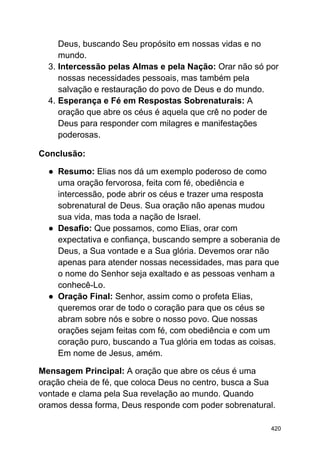 Deus, buscando Seu propósito em nossas vidas e no
mundo.
3. Intercessão pelas Almas e pela Nação: Orar não só por
nossas necessidades pessoais, mas também pela
salvação e restauração do povo de Deus e do mundo.
4. Esperança e Fé em Respostas Sobrenaturais: A
oração que abre os céus é aquela que crê no poder de
Deus para responder com milagres e manifestações
poderosas.
Conclusão:
● Resumo: Elias nos dá um exemplo poderoso de como
uma oração fervorosa, feita com fé, obediência e
intercessão, pode abrir os céus e trazer uma resposta
sobrenatural de Deus. Sua oração não apenas mudou
sua vida, mas toda a nação de Israel.
● Desafio: Que possamos, como Elias, orar com
expectativa e confiança, buscando sempre a soberania de
Deus, a Sua vontade e a Sua glória. Devemos orar não
apenas para atender nossas necessidades, mas para que
o nome do Senhor seja exaltado e as pessoas venham a
conhecê-Lo.
● Oração Final: Senhor, assim como o profeta Elias,
queremos orar de todo o coração para que os céus se
abram sobre nós e sobre o nosso povo. Que nossas
orações sejam feitas com fé, com obediência e com um
coração puro, buscando a Tua glória em todas as coisas.
Em nome de Jesus, amém.
Mensagem Principal: A oração que abre os céus é uma
oração cheia de fé, que coloca Deus no centro, busca a Sua
vontade e clama pela Sua revelação ao mundo. Quando
oramos dessa forma, Deus responde com poder sobrenatural.
420
 