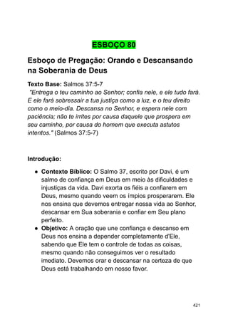 ESBOÇO 80
Esboço de Pregação: Orando e Descansando
na Soberania de Deus
Texto Base: Salmos 37:5-7
"Entrega o teu caminho ao Senhor; confia nele, e ele tudo fará.
E ele fará sobressair a tua justiça como a luz, e o teu direito
como o meio-dia. Descansa no Senhor, e espera nele com
paciência; não te irrites por causa daquele que prospera em
seu caminho, por causa do homem que executa astutos
intentos." (Salmos 37:5-7)
Introdução:
● Contexto Bíblico: O Salmo 37, escrito por Davi, é um
salmo de confiança em Deus em meio às dificuldades e
injustiças da vida. Davi exorta os fiéis a confiarem em
Deus, mesmo quando veem os ímpios prosperarem. Ele
nos ensina que devemos entregar nossa vida ao Senhor,
descansar em Sua soberania e confiar em Seu plano
perfeito.
● Objetivo: A oração que une confiança e descanso em
Deus nos ensina a depender completamente d'Ele,
sabendo que Ele tem o controle de todas as coisas,
mesmo quando não conseguimos ver o resultado
imediato. Devemos orar e descansar na certeza de que
Deus está trabalhando em nosso favor.
421
 