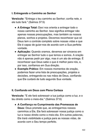 I. Entregando o Caminho ao Senhor
Versículo: "Entrega o teu caminho ao Senhor; confia nele, e
ele tudo fará." (Salmos 37:5)
● A Entrega Total: Davi nos orienta a entregar todo o
nosso caminho ao Senhor. Isso significa entregar não
apenas nossas preocupações, mas também os nossos
planos, sonhos e projetos. Devemos reconhecer que só
Deus tem o controle completo sobre nossas vidas e que
Ele é capaz de guiar-nos de acordo com a Sua perfeita
vontade.
● Aplicação: Quando oramos, devemos ser sinceros em
entregar ao Senhor tudo o que temos e somos. A oração
não é apenas pedir por algo, mas é um ato de entrega. É
reconhecer que Deus sabe o que é melhor para nós, e,
por isso, confiamos em Sua direção.
● Exemplo Prático: Em nossos momentos de oração,
podemos fazer uma lista de preocupações, projetos e
decisões, entregando-os nas mãos de Deus, confiando
que Ele cuidará de tudo segundo Sua vontade.
II. Confiando em Deus com Plena Certeza
Versículo: "E ele fará sobressair a tua justiça como a luz, e o
teu direito como o meio-dia." (Salmos 37:6)
● A Confiança no Cumprimento das Promessas de
Deus: Deus promete que, ao entregarmos nossos
caminhos a Ele, Ele fará sobressair nossa justiça como a
luz e nosso direito como o meio-dia. Em outras palavras,
Ele trará visibilidade e justiça para as nossas vidas, de
acordo com o Seu tempo perfeito.
422
 