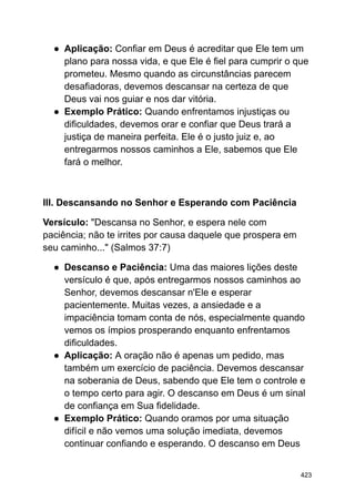 ● Aplicação: Confiar em Deus é acreditar que Ele tem um
plano para nossa vida, e que Ele é fiel para cumprir o que
prometeu. Mesmo quando as circunstâncias parecem
desafiadoras, devemos descansar na certeza de que
Deus vai nos guiar e nos dar vitória.
● Exemplo Prático: Quando enfrentamos injustiças ou
dificuldades, devemos orar e confiar que Deus trará a
justiça de maneira perfeita. Ele é o justo juiz e, ao
entregarmos nossos caminhos a Ele, sabemos que Ele
fará o melhor.
III. Descansando no Senhor e Esperando com Paciência
Versículo: "Descansa no Senhor, e espera nele com
paciência; não te irrites por causa daquele que prospera em
seu caminho..." (Salmos 37:7)
● Descanso e Paciência: Uma das maiores lições deste
versículo é que, após entregarmos nossos caminhos ao
Senhor, devemos descansar n'Ele e esperar
pacientemente. Muitas vezes, a ansiedade e a
impaciência tomam conta de nós, especialmente quando
vemos os ímpios prosperando enquanto enfrentamos
dificuldades.
● Aplicação: A oração não é apenas um pedido, mas
também um exercício de paciência. Devemos descansar
na soberania de Deus, sabendo que Ele tem o controle e
o tempo certo para agir. O descanso em Deus é um sinal
de confiança em Sua fidelidade.
● Exemplo Prático: Quando oramos por uma situação
difícil e não vemos uma solução imediata, devemos
continuar confiando e esperando. O descanso em Deus
423
 
