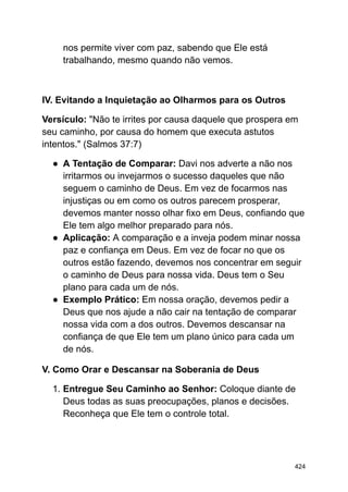 nos permite viver com paz, sabendo que Ele está
trabalhando, mesmo quando não vemos.
IV. Evitando a Inquietação ao Olharmos para os Outros
Versículo: "Não te irrites por causa daquele que prospera em
seu caminho, por causa do homem que executa astutos
intentos." (Salmos 37:7)
● A Tentação de Comparar: Davi nos adverte a não nos
irritarmos ou invejarmos o sucesso daqueles que não
seguem o caminho de Deus. Em vez de focarmos nas
injustiças ou em como os outros parecem prosperar,
devemos manter nosso olhar fixo em Deus, confiando que
Ele tem algo melhor preparado para nós.
● Aplicação: A comparação e a inveja podem minar nossa
paz e confiança em Deus. Em vez de focar no que os
outros estão fazendo, devemos nos concentrar em seguir
o caminho de Deus para nossa vida. Deus tem o Seu
plano para cada um de nós.
● Exemplo Prático: Em nossa oração, devemos pedir a
Deus que nos ajude a não cair na tentação de comparar
nossa vida com a dos outros. Devemos descansar na
confiança de que Ele tem um plano único para cada um
de nós.
V. Como Orar e Descansar na Soberania de Deus
1. Entregue Seu Caminho ao Senhor: Coloque diante de
Deus todas as suas preocupações, planos e decisões.
Reconheça que Ele tem o controle total.
424
 