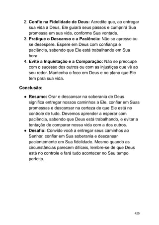 2. Confie na Fidelidade de Deus: Acredite que, ao entregar
sua vida a Deus, Ele guiará seus passos e cumprirá Sua
promessa em sua vida, conforme Sua vontade.
3. Pratique o Descanso e a Paciência: Não se apresse ou
se desespere. Espere em Deus com confiança e
paciência, sabendo que Ele está trabalhando em Sua
hora.
4. Evite a Inquietação e a Comparação: Não se preocupe
com o sucesso dos outros ou com as injustiças que vê ao
seu redor. Mantenha o foco em Deus e no plano que Ele
tem para sua vida.
Conclusão:
● Resumo: Orar e descansar na soberania de Deus
significa entregar nossos caminhos a Ele, confiar em Suas
promessas e descansar na certeza de que Ele está no
controle de tudo. Devemos aprender a esperar com
paciência, sabendo que Deus está trabalhando, e evitar a
tentação de comparar nossa vida com a dos outros.
● Desafio: Convido você a entregar seus caminhos ao
Senhor, confiar em Sua soberania e descansar
pacientemente em Sua fidelidade. Mesmo quando as
circunstâncias parecem difíceis, lembre-se de que Deus
está no controle e fará tudo acontecer no Seu tempo
perfeito.
425
 